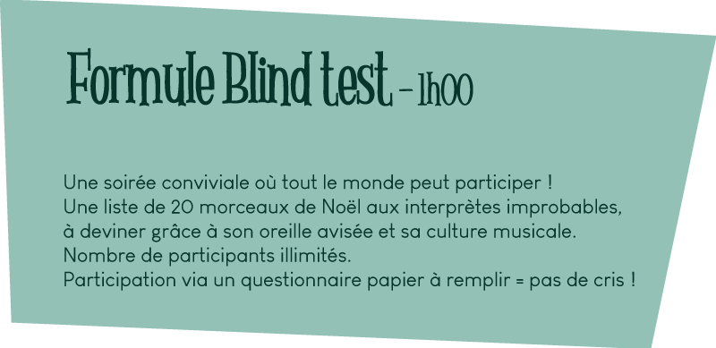 Formule Blind test - 1h00 Une soirée conviviale où tout le monde peut participer ! Une liste de 20 morceaux de Noël aux interprètes improbables, à deviner grâce à son oreille avisée et sa culture musicale. Nombre de participants illimités. Participation via un questionnaire papier à remplir = pas de cris !